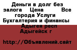 Деньги в долг без залога  › Цена ­ 100 - Все города Услуги » Бухгалтерия и финансы   . Адыгея респ.,Адыгейск г.